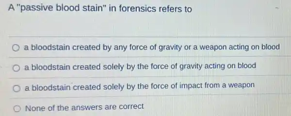 A "passive blood stain" in forensics refers to
a bloodstain created by any force of gravity or a weapon acting on blood
a bloodstain created solely by the force of gravity acting on blood
a bloodstain created solely by the force of impact from a weapon
None of the answers are correct