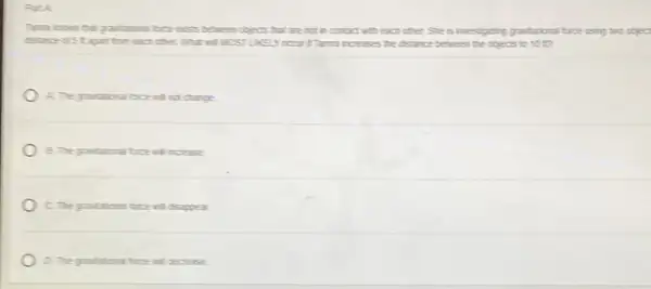 Path
time locus that pastations I breekss between objects that are not in contact with each other She is investigating gradutional bice using two cbjec
disance of 5 t agat ton each other What will MOSTURED the distance between the objects to 10t?
A. The graduational bice will not change
B. The gradational bice will increase
C. The gradational bre will disappear
D. the grandational bree will deciease