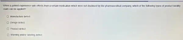 When a patient expenence side effects from a certain medication which were not disclosed by the pharmaceutical company, which of the following types of product liability
claim can be applied?
Manulaclure defed
Design detect
Product defect
Warning andior labeling defect