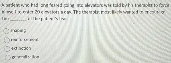 A patient who had long feared going into elevators was told by his therapist to force
himself to enter 20 elevators a day. The therapist most likely wanted to encourage
the __ of the patient's fear.
shaping
reinforcement
extinction
generalization