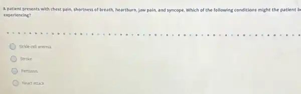 A patient presents with chest pain, sh shortness of breath, heartburn urn. jaw pain, and syncope Which of the following conditions might the patient b
experiencing?
Sickle cell anemia
Stroke
Pertussis
Heart attack