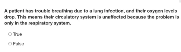 A patient has trouble breathing due to a lung infection, and their oxygen levels
drop. This means their circulatory system is unaffected because the problem is
only in the respiratory system.
True
False