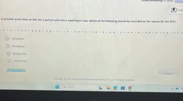 Pause Keinbining: 01:00:00
A provider prescribes an EKG for a patient who has a rapid heart rate. Which of the following should be recorded d as the reason for the EKG?
Tachypnea
Bradypnea
Bradycardia
Tachycardia
