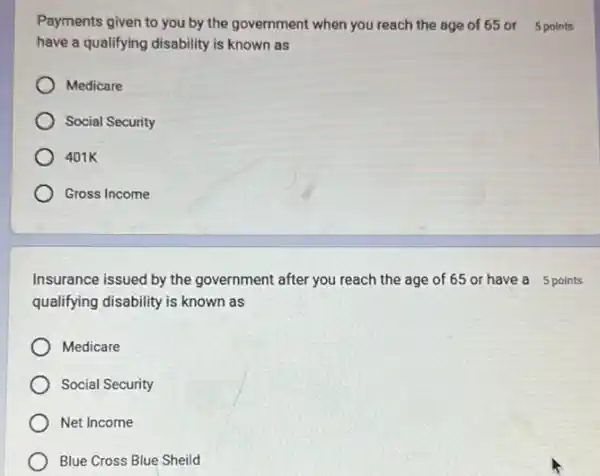 Payments given to you by the government when you reach the age of 65 or 5 points
have a qualifying disability is known as
Medicare
Social Security
401K
Gross Income
Insurance issued by the government after you reach the age of 65 or have a 5 points
qualifying disability is known as
Medicare
Social Security
Net Income
Blue Cross Blue Sheild