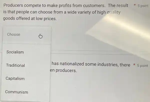 is that people can choose from a wide variety of high quality
goods offered at low prices.
Choose
Socialism
Traditional
Capitalism
Communism
en producers.
Producers compete to make profits from customers The result 5 point
has nationalized some industries there*5 point