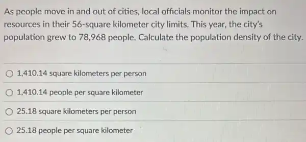 As people move in and out of cities local officials monitor the impact on
resources in their 56 -square kilometer city limits. This year, the city's
population grew to 78 ,968 people. Calculate the population density of the city.
1,410.14 square kilometers per person
1,410.14 people per square kilometer
25.18 square kilometers per person
25.18 people per square kilometer