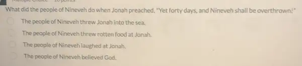 What did the people of Nineveh do when Jonah preached "Yet forty days, and Nineveh shall be overthrown!"
The people of Nineveh threw Jonah into the sea.
The people of Nineveh threw rotten food at Jonah.
The people of Nineveh laughed at Jonah.
The people of Nineveh believed God.