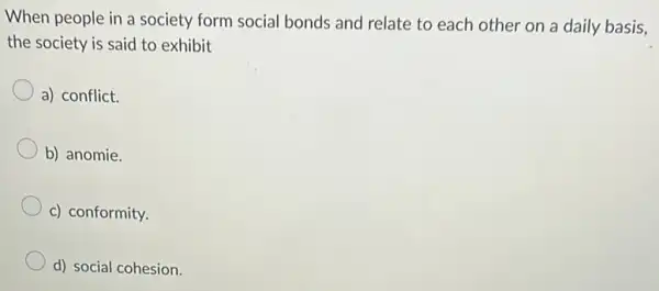 When people in a society form social bonds and relate to each other on a daily basis,
the society is said to exhibit
a) conflict.
b) anomie.
c) conformity.
d) social cohesion.