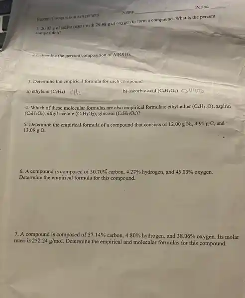 Percent Composition assignment
1.20.02 g of sulfur reacts with 29.98 g of oxygen to form a compound. What is the percent
composition?
2.Determine the percent composition of Al(OH)_(3)
3. Determine the empirical formula for each compound.
a) ethylene (C_(2)H_(4))
b) ascorbic acid (C_(6)H_(8)O_(6)) c
4. Which of these molecular formulas are also empirical formulas: ethyl ether (C_(4)H_(10)O) aspirin
(C_(9)H_(8)O_(4)) ethyl acetate (C_(4)H_(8)O_(2)) glucose (C_(6)H_(12)O_(6))
5. Determine the empirical formula of a compound that consists of 12.00 g Ni, 4.91 g C,and
13.09 g O.
6. A compound is composed of 50.70%  carbon, 4.27%  hydrogen, and 45.03%  oxygen.
Determine the empirical formula for this compound.
7. A compound is composed of 57.14%  carbon, 4.80%  hydrogen, and 38.06%  oxygen. Its molar
mass is 252.24g/mol Determine the empirical and molecular formulas for this compound.