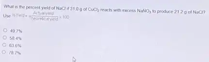 What is the percent yield of NaCl if 310 got CuCl_(2) reacts with excess NaNO_(3) to produce 2129 of NaCl
Use % Yield=(Actualyield)/(Theorebcalyield)times 100
49.7% 
58.4% 
63.6% 
787%