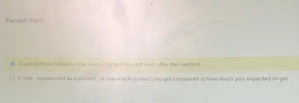 Percent Yield
A percent that indicates how much reactant was left over after the reaction.
a ratio, represented as a percent, of how much product you got compared to how much you expected to get