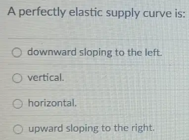 A perfectly elastic supply curve is:
downward sloping to the left
vertical.
horizontal.
upward sloping to the right.