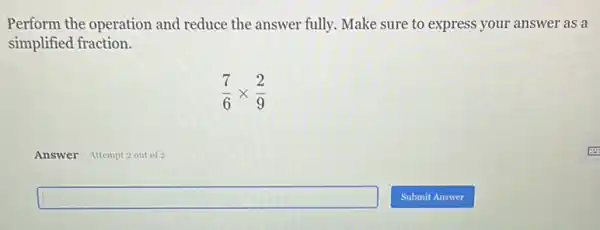 Perform the operation and reduce the answer fully.Make sure to express your answer as a
simplified fraction.
(7)/(6)times (2)/(9)
Answer Attempt 2 out of 2
square