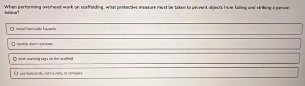 When performing overhead work on scaffolding, what protective measure must be taken to prevent objects from falling and striking a person
below?
install barricade hazards
enable alarm systems
post warning tags on the scaffold
use toeboards, debris nets or canopies