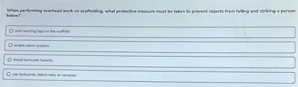 When performing overhead work on scaffolding, what protective measure must be taken to prevent objects from falling and striking a person
below?
post warning tags on the scaffold
enable alarm systems
instal barricade hazards
use toeboards, debris nets.or canopies