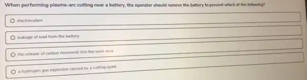 When performing plasma -arc cutting near a battery, the operator should remove the battery to prevent which of the following?
electrocution
leakage of lead from the battery
the release of carbon monoxide into the work area
a hydrogen gas explosion caused by a cutting spark