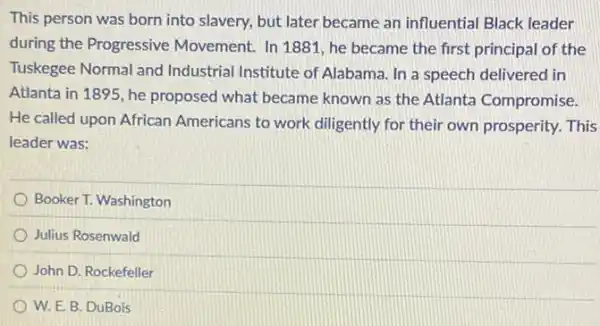 This person was born into slavery, but later became an influential Black leader
during the Progressive Movement. In 1881,he became the first principal of the
Tuskegee Normal and Industrial Institute of Alabama. In a speech delivered in
Atlanta in 1895, he proposed what became known as the Atlanta Compromise.
He called upon African Americans to work diligently for their own prosperity. This
leader was:
Booker T. Washington
Julius Rosenwald
John D. Rockefeller
W. E. B. DuBois