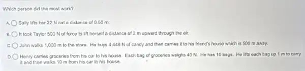 Which person cid the most work?
Sally lifts her 22 N cat a distance of 0.50 m.
B It took Taylor 500 N of force to lift herself a distance of 2 m upward through the air.
John walks 1,000 m to the store.He buys 4,448 N of candy and then carries it to his friend's house which is 500 m away.
Henry carries proceries from his car to his house. Each bag of groceries weighs 40 N He has 10 bags.He lifts each bag up 1 m to carry
it and then walks 10 m from his car to his house.