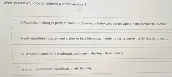 Which person would be considered a crossover voter?
A Republican changes party affiliation to Democra thirty days before voting in the presidential election.
A self-identified Independent claims to be a Democrat in order to cast a vote in the Democratic primary.
A Democrat votes for a moderate candidate in the Republican primary.
A voter identifies as Republican on election day.