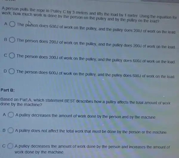A person pulls the rope in Pulley C by 3 meters and lifts the load by 1 meter. Using the equation for
work, how much work is done by the person on the pulley and by the pulley on the load?
A
The plason does 600J of work on the pulley, and the pulley does 200J of work on the load
B
The person does 200J of work on the pulley, and the pulley does 200J of work on the load
C
The person does 200J of work on the pulley, and the pulley does 600J of work on the load
D
The person does 600J of work on the pulley, and the pulley does 600J of work on the load
Part B:
Based on Part A which statement BEST describes how a pulley affects the total amount of work
done by the machine?
A
A pulley decreases the amount of work done by the person and by the machine.
B A pulley does not affect the total work that must be done by the person or the machine
C A pulley decreases the amount of work done by the person and increases the amount of
work done by the machine