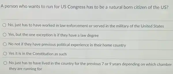 A person who wants to run for US Congress has to be a natural born citizen of the US?
No, just has to have worked in law enforcement or served in the military of the United States
Yes, but the one exception is if they have a law degree
No not if they have previous political experience in their home country
Yes it is in the Constitution as such
No just has to have lived in the country for the previous 7 or 9 years depending on which chamber
they are running for