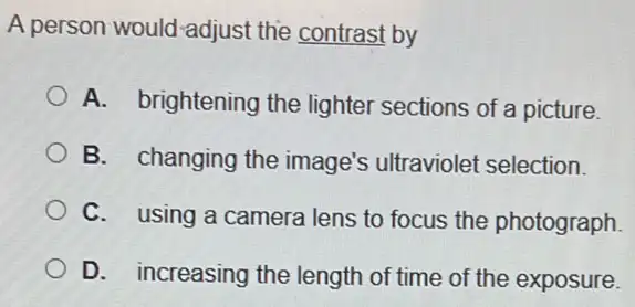 A person would-adjust the contrast by
A. brightening the lighter sections of a picture.
B. changing the image's ultraviolet selection.
C. using a camera lens to focus the photograph.
D. increasing the length of time of the exposure.