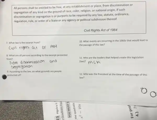 All persons shall be entitled to be free at any establishment or place, from discrimination or
segregation of any kind on the ground of race color, religion, or national origin, if such
discrimination or segregation is or purports to be required by any law, statute ordinance,
regulation, rule, or order of a State or any agency or political subdivision thereof.
Civil Rights Act of 1964
7. What law is the excerpt from?
10. What events are occurring in the 1960s that would lead to
the passage of this law?
8. What are all persons according to the excerpt protected
from?
11. Who are the leaders that helped create this legislation
(law)?
9. According to the law, on what grounds are people
protected of?
12. Who was the President at the time of the passage of this
law?
