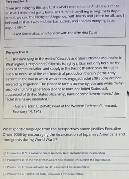 Perspective A
"I was just living my life, and that's what I wanted to do. And it's a crime to
do that. I didn't feel guilty because I didn't do anything wrong. Every day in
school, we said the Pledge of Alleglance, "with liberty and justice for all, and I
believed all that. I was an American citizen, and I had as many rights as
anyone else."
- Fred Korematsu, an interview with the New York Times
Perspective B
__ The area lying to the west of Cascade and Sierra Nevada Mountains in
Washington, Oregon and California, is highly critical not only because the
lines of communication and supply in the Pacific theater pass through it,
but also because of the vital industrial production therein, particularly
aircraft. In the war in which we are now engaged racial affiliations are not
severed by migration. The Japanese race is an enemy race and while many
second and third generation Japanese born on United States soil,
possessed of United States citizenship, have become "Americanized,' the
racial strains are undiluted."
- General John L. DeWitt, head of the Western Defense Command,
February 14, 1942
What specific language from the perspectives above justifies Executive
Order 9066 by encouraging the incarceration of Japanese Americans and
immigrants during World War II?
Perspective B, "The Japanese race is an enemy race" encouraged the incarceration.
Perspective B, "In the war in which we are now engaged" encouraged the incarceration.
Perspective A, "I was just living my life" c encouraged the incarceration.
Perspective A, "I didn't feel guilty" encouraged the incarceration.