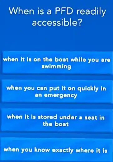 When is a PFD readily
accessible?
when it on the boat while you
swimming
when you can put it on quickly in
an emergency
whon It is stored under a seat in
the boat
when you know exactly where it is