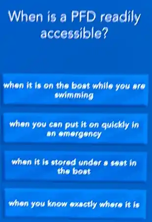 When is a PFD readily
accessible?
when it is on the bost while you are
swimming
when you can put it on quickly in
an emergeney
when it is stored under a seat in
the boat
when you know exactly where it is