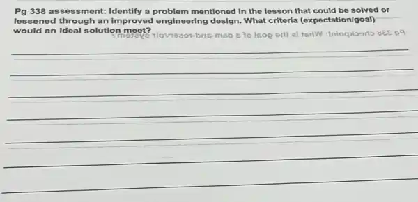 Pg 338 assessment:Identify a problem mentioned in the lesson that could be solved or
lessened through an improved engineering design.What criteria (expectation/goal)
would an ideal solution meet?
118-m6b 5 to Isop erl) at tsrlW:Iniogrloorlo aEE R9