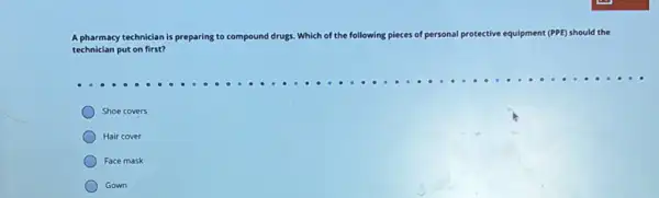 A pharmacy technician is pre preparing to compound drugs Which of the following pieces of personal protective equipment (PPE) should the
technician put on first?
Shoe covers
Hair cover
Face mask
Gown