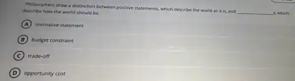 Philosophers draw a distinction between positive statements, which describe the world as it is and
__ s, which describe how the world should be.
A normative statement
B budget constraint
C trade-off
D opportunity cost