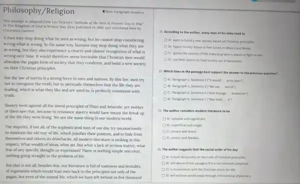 Philosophy/Religion
Show Paragraph Numbers
This passage is adapted from Leo Tolstoy's "Attitude of the Men of Present Day to War'
in The Kingdom of God is Within You first published in 1894 and translated here by
Constance Garnett.
A man may stop doing what he sees as wrong, but he cannot stop considering
wrong what is wrong In the same way.humans may stop doing what they see
as wrong, but they also experience a clearer and clearer recognition of what is
wrong over time. It would therefore seem inevitable that Christian men would
abandon the pagan form of society that they condemn, and build a new society
on their Christian principles.
But the law of inertia is a strong force in men and nations. By this law,men try
not to recognize the truth, but to persuade themselves that the life they are
leading, which is what they like and are used to, is perfectly consistent with
truth.
Slavery went against all the moral principles of Plato and Aristotle, yet neither
of them saw that because to renounce slavery would have meant the break up
of the life they were living. We see the same thing in our modern world.
The majority, if not all, of the sophisticated men of our day try unconsciously
to maintain the old way of life, which justifies their position, and to hide from
themselves and others its drawbacks. All modern literature is striking in this
respect. What wealth of ideas, what art, but what a lack of serious matter, what
fear of any specific thought or expression! There is nothing simple and clear,
nothing going straight to the problem of life.
But that is not all; besides this, our literature is full of nastiness and brutality,
of arguments which would lead men back to the principles not only of the
pagan, but even of the animal life, which we have left behind us five thousand
21. According to the author, many men of his time tend to
A) want to build a new society based on Christian principles.
B) hypocritically refuse to free slaves in Athens and Rome.
C) ignore the opinion of the individual who is asked to fight in war.
D) use their talents to lead society out of barbarism.
22. Which lines in the passage best support the answer to the previous question?
OA) Paragraph 1,Sentence 3 ("It would __ principles?)
B) Paragraph 3, Sentence 2 I'We see __ world")
C) Paragraph 6, Sentence 5 ("And strange __ barbarism")
D) Paragraph 9, Sentence I I"Men look __ it")
23. The author considers modern literature to be
A) complex and significant
B) superficial and vulgar.
C) violent and direct.
D) artistic and fearless
24. The author suggests that the social order of his day
A) is built exclusively on the truth of Christian principles.
B) will descend into savagery if it is not militarily prepared.
OC) is inconsistent with the Christian vision for life.
D) will achieve world peace through international diplomary.