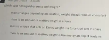 phomple Choice 2 points
Which best distinguishes mass and weight?
mass changes depending on location; weight always remains consistent
mass is an amount of matter; weight is a force
mass is a force that acts on Earth:weight is a force that acts in space
mass is an amount of matter; weight is the energy an object contains