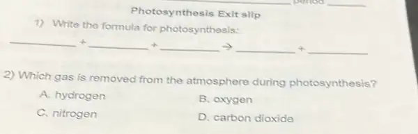 Photosynthesis Exit slip
1) Write the formula for photosynthesis:
underline ( )+underline ( )+underline ( )arrow underline ( )+underline ( )
2) Which gas is removed from the atmosphere during photosynthesis?
A. hydrogen
B. oxygen
C. nitrogen
D. carbon dioxide