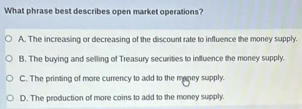 What phrase best describes open market operations?
A. The increasing or decreasing of the discount rate to influence the money supply.
B. The buying and selling of Treasury securities to influence the money supply.
C. The printing of more currency to add to the money supply.
D. The production of more coins to add to the money supply.