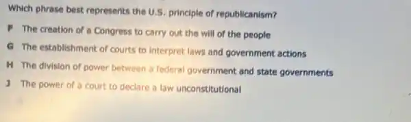 Which phrase best represents the U.S principle of republicanism?
F The creation of a Congress to carry out the will of the people
G The establishment of courts to interpret laws and government actions
H The division of power between a federal government and state governments
The power of a court to declare a law unconstitutional