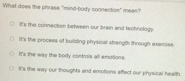 What does the phrase "mind-body connection'mean?
It's the connection between our brain and technology.
It's the process of building physical strength through exercise.
It's the way the body controls all emotions.
It's the way our thoughts and emotions affect our physical health.