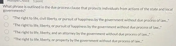 What phrase is outlined in the due process clause that protects individuals from actions of the state and local
governments?
"The right to life ,civil liberty, or pursuit of happiness by the government without due process oflaw..."
"The right to life liberty, or pursuit of happiness by the government without due process of law..."
"The right to life liberty, and an attorney by the government without due process of law..."
"The right to life, liberty, or property by the government without due process of law.....