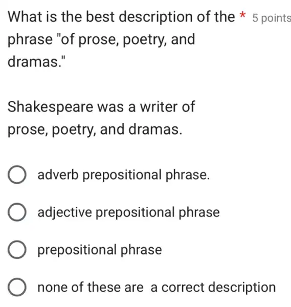 phrase "of prose, poetry,, and
dramas."
Shakespeare was a writer of
prose, poetry , and dramas.
adverb prepositional phrase.
adjective prepositional phrase
prepositional phrase
none of these are a correct description
What is the best description of the 5 points