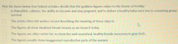 Pick the items below that helped scholars decide that the goddess figures relate to the theme of fertility
In Paleolithic cultures, the ability to become and stay pregnant, and to deliver a healthy baby were key in sustaining group
survival.
The artists often left written record describing the meaning of these objects.
The figures all show idealized female beauty as we know it today.
The figures are often rather fat, to show the well-nourished, healthy female necessary to give birth.
The figures usually show exaggerated reproductive parts of the women