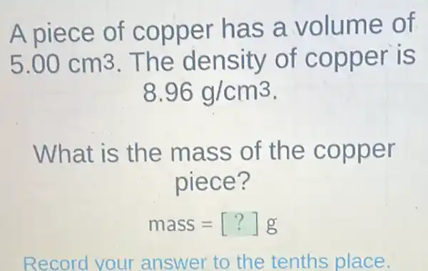 A piece of copper has a volume of
5.00cm3 The density of copper is
8.96g/cm^3
What is the mass of the copper
piece?
mass=[?]g
Record your answer to the tenths place.