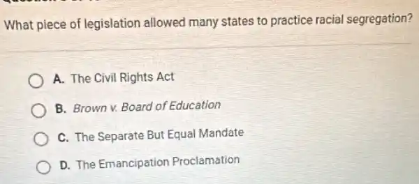 What piece of legislation allowed many states to practice racial segregation?
A. The Civil Rights Act
B. Brown v. Board of Education
C. The Separate But Equal Mandate
D. The Emancipation Proclamation