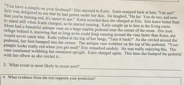 "You have a pimple on your forehead!" Eric snooted to Katie. Katie snapped back at him,"I do not!"
Eric was delighted to see that he had gotten under her skin He laughed, "Ha ha!You do too, and now
that you're turning red it's easier to see ." Katie scowled then she charged at Eric.Eric knew better than
to stand still when Katie charged, so he started running. Katie caught up to him in the living room.
Mom had a beautiful antique vase on a large marble pedestal near the corner of the room. Eric took
refuge behind it, knowing that as long as he could keep running around the vase faster than Katie, she
would never catch him.Katie yelled at the top of her lungs, "Take it back!" As she circled around the
pedestal, her foot bumped into the corner. The antique vase wobbled on the top of the pedestal. "Your
pimple looks really red when you get mad!"Eric remarked snidely. He was really enjoying this . The
vase continued wobbling but remained upright. Katie charged again. This time she bumped the pedestal
with her elbow as she circled it. __
3. What event is most likely to occur next?
4. What evidence from the text supports your prediction?