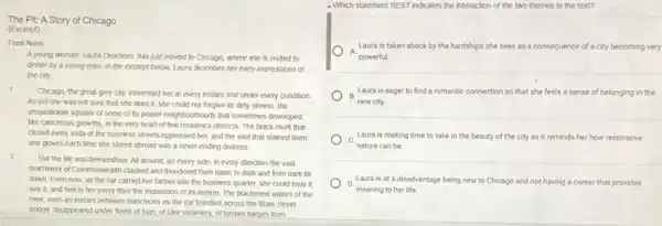 The Pit: A Story of Chicago
(Excerpt)
Frank Nomis
A young woman, Laura Dearborn, has just moved to Chicago, where she is invited to
dinner by a young man. In the excerpt below, Laura describes her early impressions of
the city.
1
Chicago, the great grey city, interested her at every instant and under every condition.
As yet she was not sure that she liked it; she could not forgive its dirty streets, the
unspeakable squalor of some of its poorer neighbourhoods that sometimes developed.
like cancerous growths, in the very heart of fine residence districts. The black murk that
closed every vista of the business streets oppressed her, and the soot that stained linen
and gloves each time she stirred abroad was a never-ending distress
2
But the life was tremendous. All around, on every side, in every direction the vast
machinery of Commonwealth classhed and thundered from dawn to dark and from dark till
dawn. Even now, as the car carried her farther into the business quarter, she could hear it.
see it, and feel in her every fibre the trepidation of its motion. The blackened waters of the
river, seen an instant between stanchions as the car trundled across the State Street
bridge, disappeared under fleets of tugs, of lake steamers, of lumber barges from
- Which statement BEST indicates the interaction of the two themes in the text?
A.
Laura is taken aback by the hardships she sees as a consequence of a city becoming very
powerful.
B Laura is eager to find a romantic connection so that she feels a sense of belonging in the
new city.
Laura is making time to take in the beauty of the city as it reminds her how restorative
C.
nature can be
Laura is ata disadvantage being new to Chicago and not having a career that provides
D.
meaning to her life.