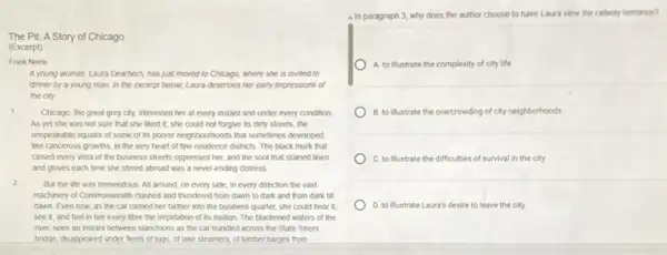 The Pit: A Story of Chicago
(Excerpt)
Frank Norris
A young woman, Laur Dearborn, has just moved to Chicago, where she is invited to
dinner by a young man. In the excerpt below, Laura describes her early impressions of
the city
1
Chicago, the great grey city, interested her at every instant and under every condition.
As yet she was not sure that she liked it; she could not forgive its dirty streets, the
unspeakable squalor of some of its poorer neighbourhoods that sometimes developed.
like cancerous growths, in the very heart of fine residence districts. The black murk that
closed every vista of the business streets oppressed her, and the soot that stained linen
and gloves each time she stirred abroad was a never-ending distress.
2
But the life was tremendous. All around, on every side, in every direction the vast
machinery of Commonwealth clashed and thundered from dawn to dark and from dark till
dawn. Even now, as the car carried her farther into the business quarter, she could hear it
see it, and feel in her every fibre the trepidation of its motion. The blackened waters of the
river, seen an instant between stanchions as the car trundled across the State Street
bridge, disappeared under fleets of tugs,of lake steamers, of lumber barges from
a In paragraph 3, why does the author choose to have Laura view the railway terminus?
A. to illustrate the complexity of city life
B. to illustrate the overcrowding of city neighborhoods
C. to illustrate the difficulties of survival in the city
D. to illustrate Laura's desire to leave the city