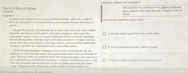 The Pit: A Story of Chicago
(Excerpt)
Frank Norris
A young woman, Laura Dearborn, has just moved to Chicago, where she is invited to
dinner by a young man. In the excerpt below, Laura describes her early impressions of
the city
1
Chicago, the great grey city, interested her at every instant and under every condition.
As yet she was not sure that she liked it; she could not forgive its dirty streets, the
unspeakable squalor of some of its poorer neighbourhoods that sometimes developed.
like cancerous growths, in the very heart of fine residence districts. The black murk that
closed every vista of the business streets oppressed her, and the soot that stained linen
and gloves each time she stirred abroad was a never-ending distress
2
But the life was tremendous. All around, on every side, in every direction the vast
machinery of Commonwealth clashed and thundered from dawn to dark and from dark till
dawn. Even now, as the car carried her farther into the business quarter, she could hear it.
see it, and feel in her every fibre the trepidation of its motion. The blackened waters of the
river, seen an instant between stanchions as the car trundled across the State Street
bridge, disappeared under fleets of tugs, of lake steamers of lumber barges from
- Read this sentence from paragraph 5
The Great Grey City,brooking no rival, imposed its dominion
upon a reach of country larger than many a kingdom of the Old
World
What does the underlined phrase mean?
A. The city collects taxes from nearby communities
B. The city encourages farmers to deliver produce.
C. The city controls what goes on in the land around it.