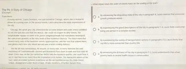 The Pit: A Story of Chicago
(Excerpt)
Frank Norris
A young woman, Laura Dearborn, has just moved to Chicago, where she is invited to
dinner by a young man. In the excerpt below, Laura describes her early impressions of
the city.
1	Chicago, the great grey city, interested her at every instant and under every condition
As yet she was not sure that she liked it; she could not forgive its dirty streets, the
unspeakable squalor of some of its poorer neighbourhoods that sometimes developed.
like cancerous growths, in the very heart of fine residence districts. The black murk that
closed every vista of the business streets oppressed her, and the soot that stained linen
and gloves each time she stirred abroad was a never-ending distress
2 But the life was tremendous. All around, on every side, in every direction the vast
machinery of Commonwealth clashed and thundered from dawn to dark and from dark till
dawn. Even now, as the car carried her farther into the business quarter, she could hear it.
see it, and feel in her every fibre the trepidation of its motion. The blackened waters of the
river, seen an instant between stanchions as the car trundled across the State Street
bridge, disappeared under fleets of tugs, of lake steamers, of lumber barges from
4. What impact does the order of events have on the ending of the text?
A.
growth produces waste.
By witnessing the disgusting state of the city in paragraph 4, Laura realizes that economic
B.
By experiencing the grand descriptions of the city in paragraphs 1-4, Laura feels overcome
being one person in a complex society.
C.
city life is more connected than country life
By experiencing the variety of transportation options in paragraphs 2-3, Laura thinks that
D.
poverty leads to severe health issues in communities.
By witnessing the dirtiness of the city in paragraphs 1-2, Laura understands that urban
