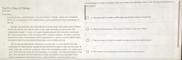 The Pit: A Story of Chicago
(Excerpt)
Frank Norris
A young woman, Laura Dearborn, has just moved to Chicago, where she is invited to
dinner by a young man. In the excerpt below, Laura describes her early impressions of
the city.
1 Chicago, the great grey city, interested her at every instant and under every condition
As yet she was not sure that she liked it; she could not forgive its dirty streets, the
unspeakable squalor of some of its poorer neighbourhood is that sometimes developed.
like cancerous growths, in the very heart of fine residence districts. The black murk that
closed every vista of the business streets oppressed her, and the soot that stained linen
and gloves each time she stimed abroad was a never-ending distress.
2
But the the was tremendous. All around, on every side, in every direction the vast
machinery of Commonwealth clashed and thundered from dawn to dark and from dark till
dawn Even now, as the car carried her farther into the business quarter, she could hear it.
see it, and feel in her every fibre the trepidation of its motion. The blackened waters of the
river, seen an instant between stanchions as the car trundled across the State Street
bridge, disappeared under fleets of tugs,of take steamers, of lumber barges from
- In paragraph 9 at the conclusion of the text, what is the intended effect of the thetorical questions on
the reader?
A. They are used to create a cliffhanger,leaving the reader in suspense
B. They are representative of the style of writing in the early 1900s.
C. They are meant to leave the reader wondering about the same issues.
D. The create a visual des description of the character's expressions.